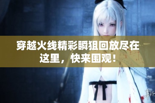 穿越火线精彩瞬狙回放尽在这里，快来围观！