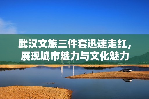 武汉文旅三件套迅速走红，展现城市魅力与文化魅力