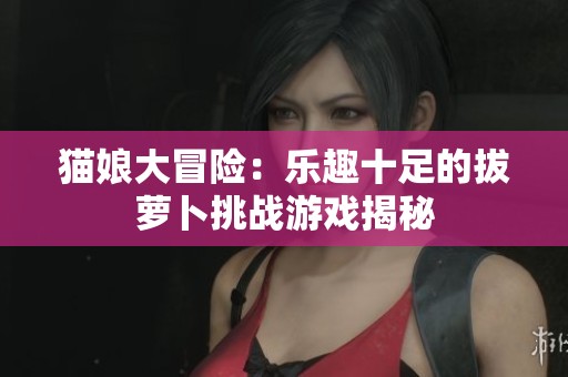 猫娘大冒险：乐趣十足的拔萝卜挑战游戏揭秘