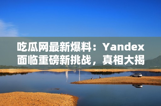 吃瓜网最新爆料：Yandex面临重磅新挑战，真相大揭秘