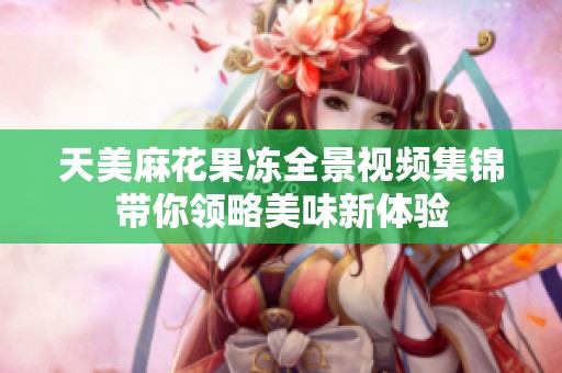 天美麻花果冻全景视频集锦带你领略美味新体验