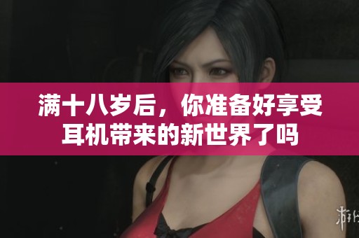 满十八岁后，你准备好享受耳机带来的新世界了吗