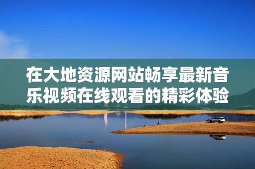 在大地资源网站畅享最新音乐视频在线观看的精彩体验