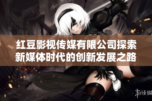 红豆影视传媒有限公司探索新媒体时代的创新发展之路