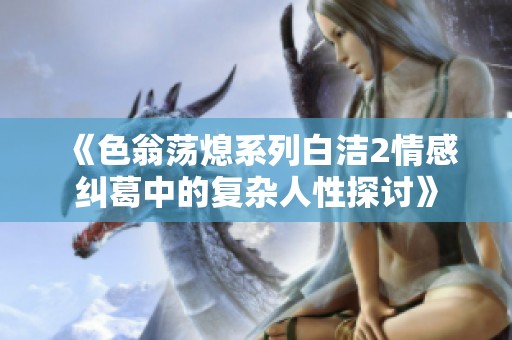 《色翁荡熄系列白洁2情感纠葛中的复杂人性探讨》