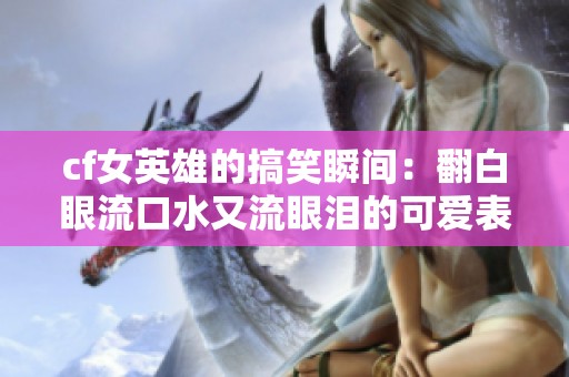 cf女英雄的搞笑瞬间：翻白眼流口水又流眼泪的可爱表演