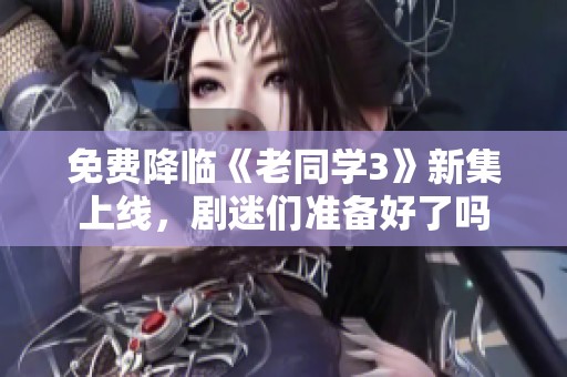 免费降临《老同学3》新集上线，剧迷们准备好了吗