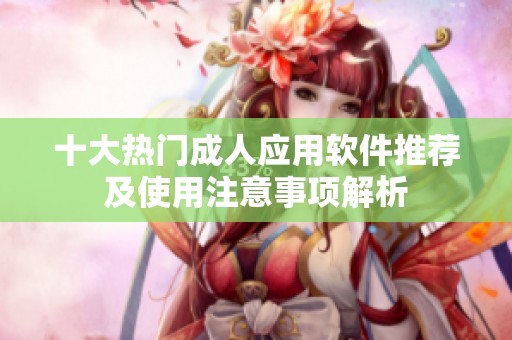 十大热门成人应用软件推荐及使用注意事项解析