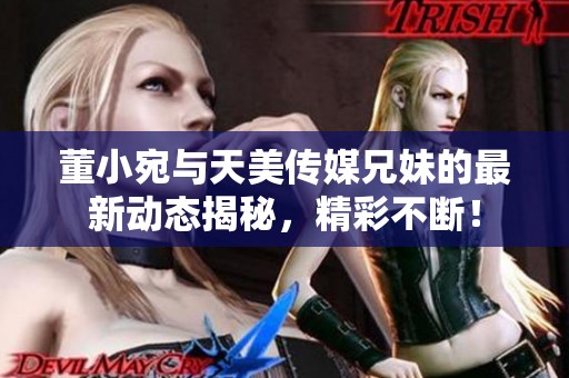 董小宛与天美传媒兄妹的最新动态揭秘，精彩不断！