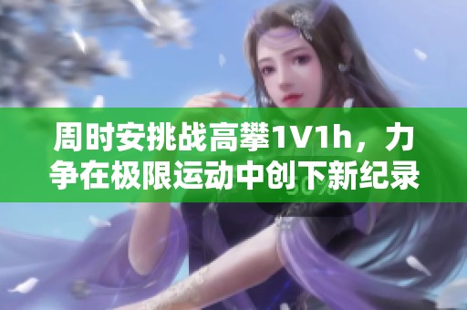 周时安挑战高攀1∨1h，力争在极限运动中创下新纪录