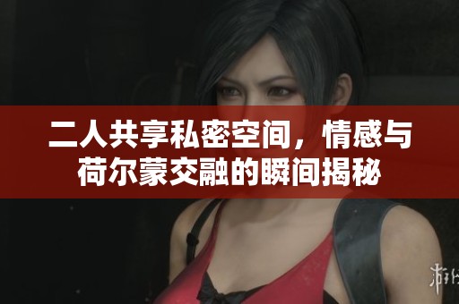 二人共享私密空间，情感与荷尔蒙交融的瞬间揭秘