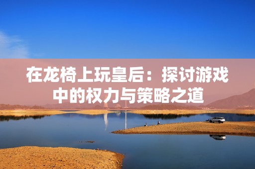 在龙椅上玩皇后：探讨游戏中的权力与策略之道