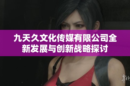 九天久文化传媒有限公司全新发展与创新战略探讨