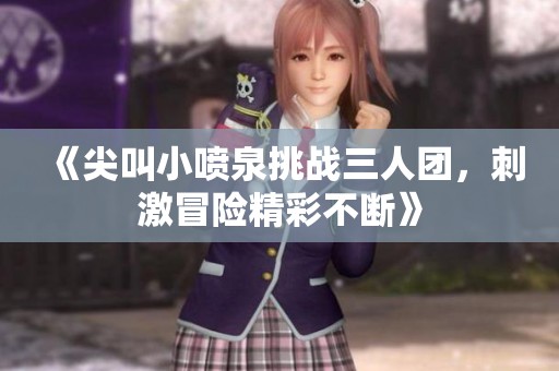 《尖叫小喷泉挑战三人团，刺激冒险精彩不断》