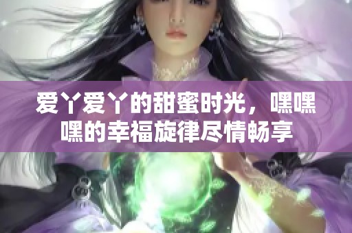爱丫爱丫的甜蜜时光，嘿嘿嘿的幸福旋律尽情畅享