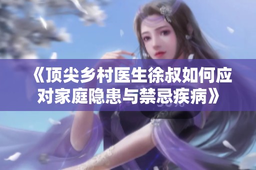 《顶尖乡村医生徐叔如何应对家庭隐患与禁忌疾病》