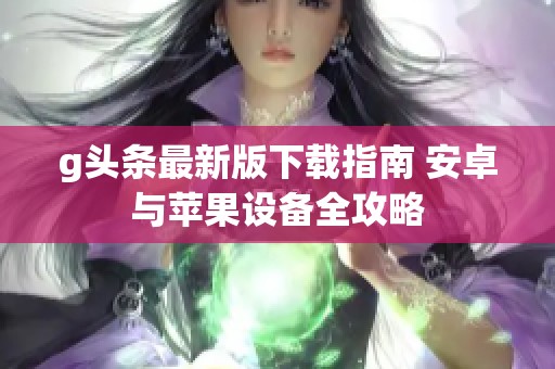 g头条最新版下载指南 安卓与苹果设备全攻略