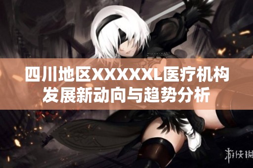 四川地区XXXXXL医疗机构发展新动向与趋势分析