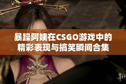 暴躁阿姨在CSGO游戏中的精彩表现与搞笑瞬间合集