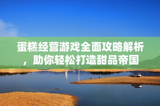 蛋糕经营游戏全面攻略解析，助你轻松打造甜品帝国
