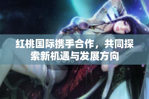 红桃国际携手合作，共同探索新机遇与发展方向