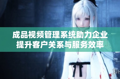 成品视频管理系统助力企业提升客户关系与服务效率