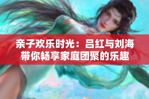 亲子欢乐时光：吕红与刘海带你畅享家庭团聚的乐趣