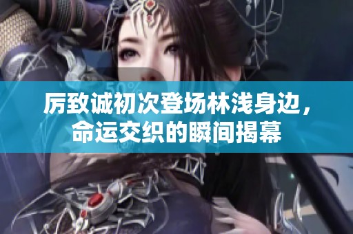 厉致诚初次登场林浅身边，命运交织的瞬间揭幕