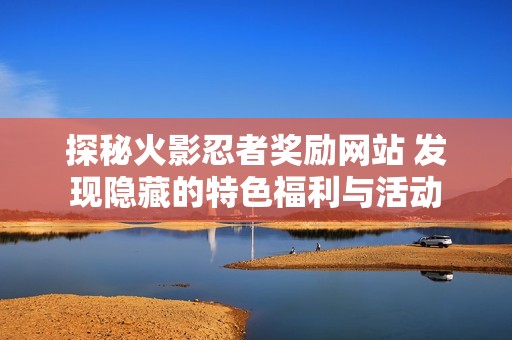 探秘火影忍者奖励网站 发现隐藏的特色福利与活动