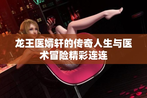 龙王医婿轩的传奇人生与医术冒险精彩连连