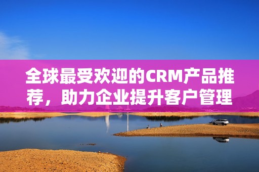 全球最受欢迎的CRM产品推荐，助力企业提升客户管理效率