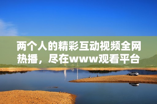 两个人的精彩互动视频全网热播，尽在www观看平台