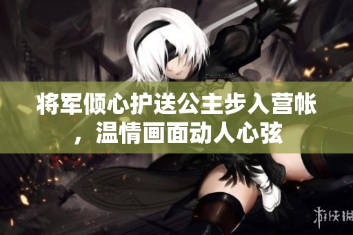 将军倾心护送公主步入营帐，温情画面动人心弦