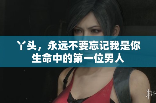 丫头，永远不要忘记我是你生命中的第一位男人