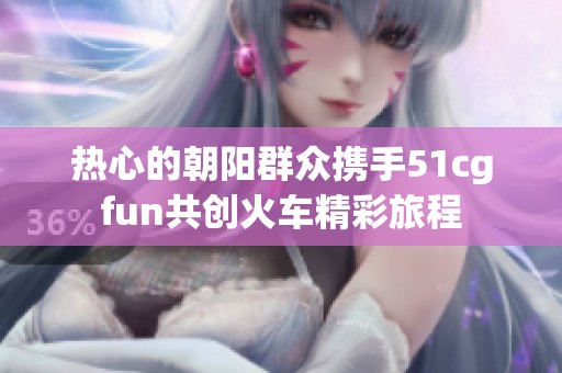 热心的朝阳群众携手51cgfun共创火车精彩旅程
