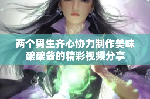 两个男生齐心协力制作美味酿酿酱的精彩视频分享