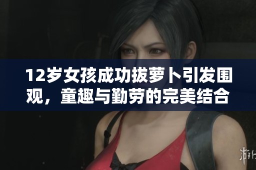 12岁女孩成功拔萝卜引发围观，童趣与勤劳的完美结合