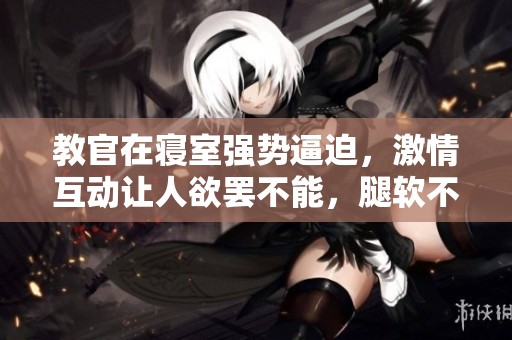 教官在寝室强势逼迫，激情互动让人欲罢不能，腿软不已