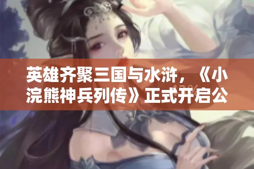 英雄齐聚三国与水浒，《小浣熊神兵列传》正式开启公测盛典