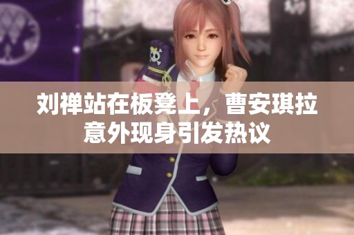 刘禅站在板凳上，曹安琪拉意外现身引发热议
