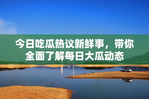 今日吃瓜热议新鲜事，带你全面了解每日大瓜动态