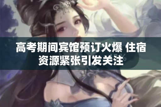 高考期间宾馆预订火爆 住宿资源紧张引发关注