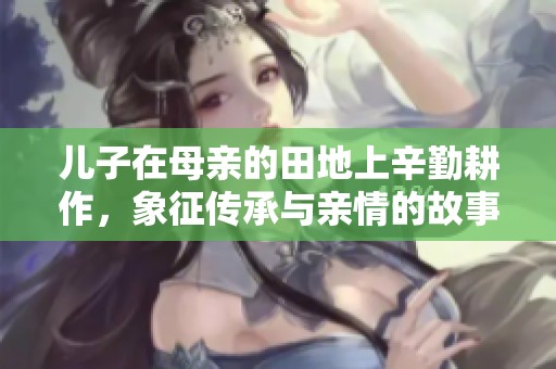 儿子在母亲的田地上辛勤耕作，象征传承与亲情的故事