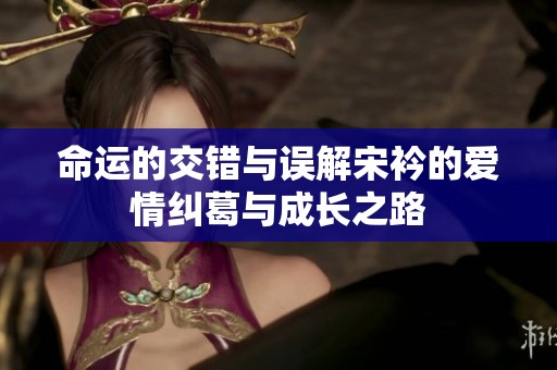 命运的交错与误解宋衿的爱情纠葛与成长之路
