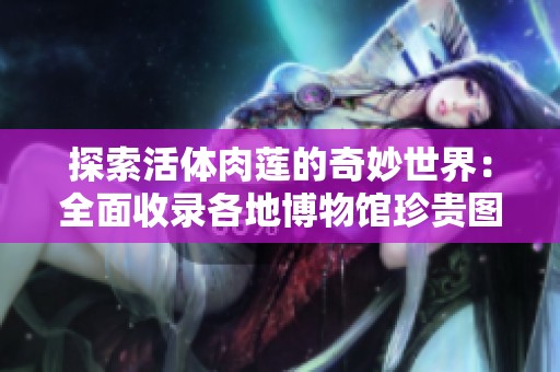 探索活体肉莲的奇妙世界：全面收录各地博物馆珍贵图片与资料