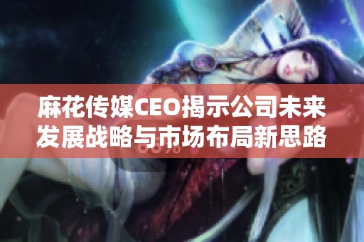 麻花传媒CEO揭示公司未来发展战略与市场布局新思路