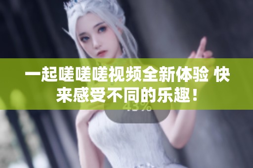 一起嗟嗟嗟视频全新体验 快来感受不同的乐趣！