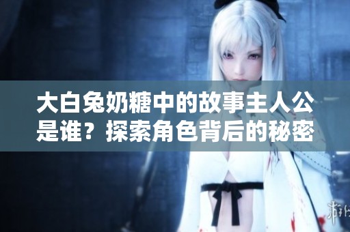 大白兔奶糖中的故事主人公是谁？探索角色背后的秘密