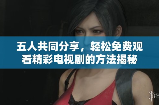 五人共同分享，轻松免费观看精彩电视剧的方法揭秘