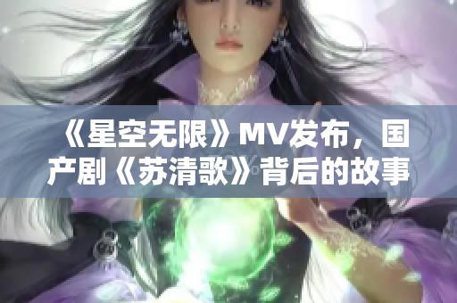 《星空无限》MV发布，国产剧《苏清歌》背后的故事揭秘